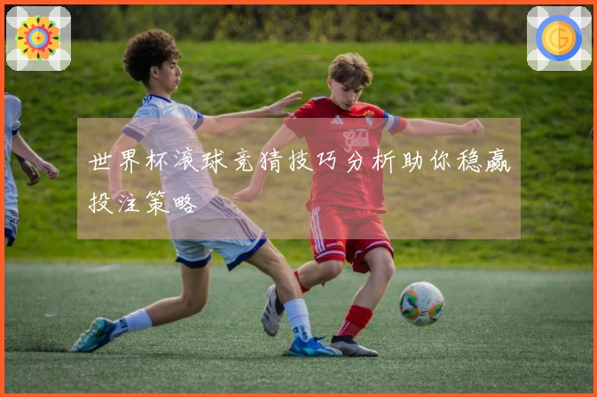 世界杯滚球竞猜技巧分析助你稳赢投注策略